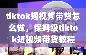 tiktok短视频带货怎么做，保姆级tiktok短视频带货教程