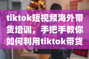 tiktok短视频海外带货培训，手把手教你如何利用tiktok带货