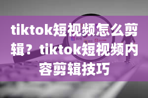 tiktok短视频怎么剪辑？tiktok短视频内容剪辑技巧