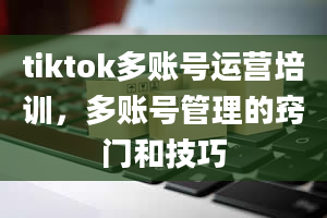 tiktok多账号运营培训，多账号管理的窍门和技巧