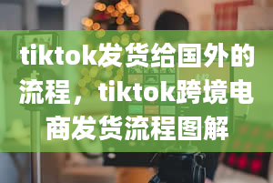 tiktok发货给国外的流程，tiktok跨境电商发货流程图解