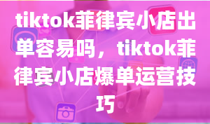 tiktok菲律宾小店出单容易吗，tiktok菲律宾小店爆单运营技巧