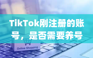 TikTok刚注册的账号，是否需要养号