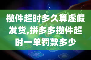 揽件超时多久算虚假发货,拼多多揽件超时一单罚款多少