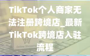 TikTok个人商家无法注册跨境店_最新TikTok跨境店入驻流程