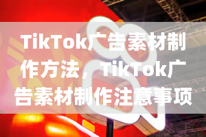 TikTok广告素材制作方法，TikTok广告素材制作注意事项