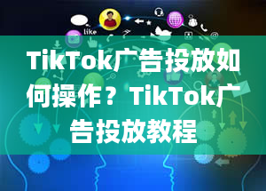 TikTok广告投放如何操作？TikTok广告投放教程