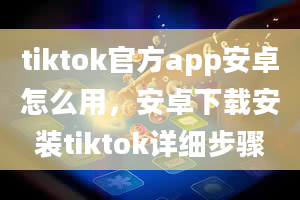 tiktok官方app安卓怎么用，安卓下载安装tiktok详细步骤