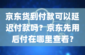 京东货到付款可以延迟付款吗？京东先用后付在哪里查看？