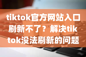 tiktok官方网站入口刷新不了？解决tiktok没法刷新的问题