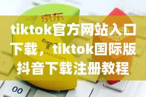 tiktok官方网站入口下载，tiktok国际版抖音下载注册教程