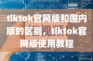 tiktok官网版和国内版的区别，tiktok官网版使用教程