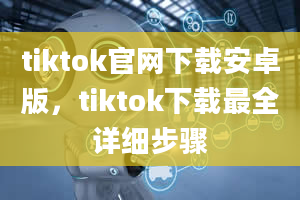 tiktok官网下载安卓版，tiktok下载最全详细步骤