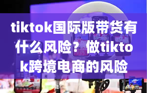 tiktok国际版带货有什么风险？做tiktok跨境电商的风险