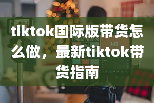 tiktok国际版带货怎么做，最新tiktok带货指南