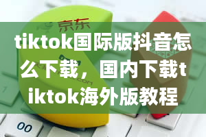 tiktok国际版抖音怎么下载，国内下载tiktok海外版教程