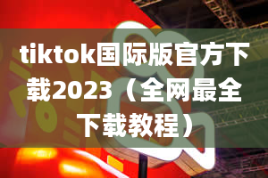 tiktok国际版官方下载2023（全网最全下载教程）