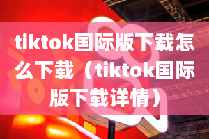 tiktok国际版下载怎么下载（tiktok国际版下载详情）