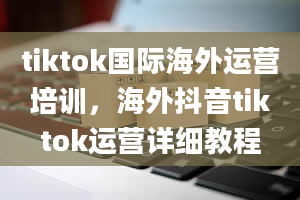 tiktok国际海外运营培训，海外抖音tiktok运营详细教程