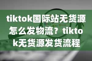 tiktok国际站无货源怎么发物流？tiktok无货源发货流程