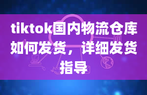 tiktok国内物流仓库如何发货，详细发货指导