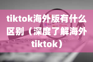 tiktok海外版有什么区别（深度了解海外tiktok）