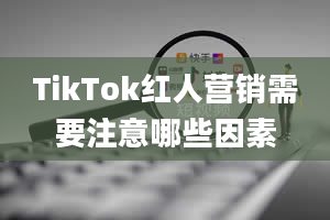 TikTok红人营销需要注意哪些因素