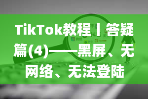 TikTok教程丨答疑篇(4)——黑屏、无网络、无法登陆