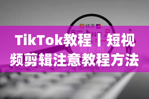 TikTok教程丨短视频剪辑注意教程方法