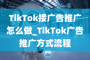 TikTok接广告推广怎么做_TikTok广告推广方式流程