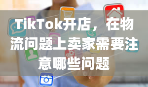 TikTok开店，在物流问题上卖家需要注意哪些问题