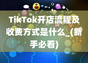 TikTok开店流程及收费方式是什么_(新手必看)