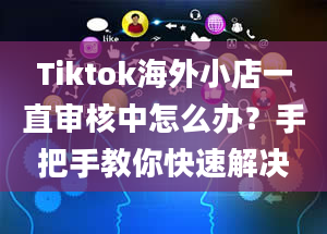 Tiktok海外小店一直审核中怎么办？手把手教你快速解决