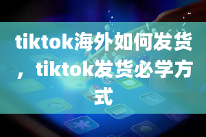 tiktok海外如何发货，tiktok发货必学方式