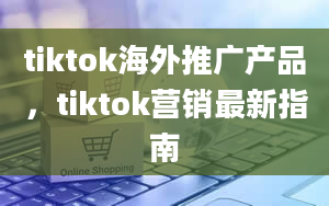 tiktok海外推广产品，tiktok营销最新指南