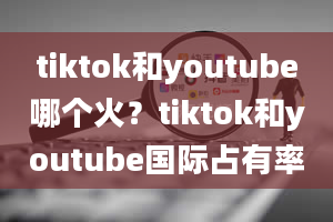 tiktok和youtube哪个火？tiktok和youtube国际占有率