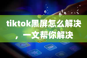 tiktok黑屏怎么解决，一文帮你解决