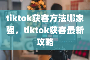 tiktok获客方法哪家强，tiktok获客最新攻略