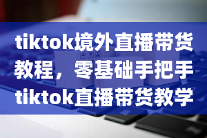 tiktok境外直播带货教程，零基础手把手tiktok直播带货教学