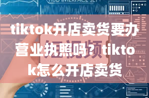 tiktok开店卖货要办营业执照吗？tiktok怎么开店卖货