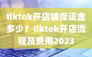 tiktok开店铺保证金多少？tiktok开店流程及费用2023