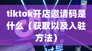 tiktok开店邀请码是什么（获取以及入驻方法）