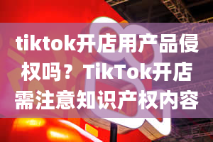 tiktok开店用产品侵权吗？TikTok开店需注意知识产权内容