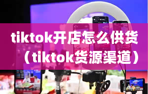 tiktok开店怎么供货（tiktok货源渠道）