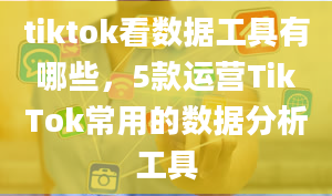 tiktok看数据工具有哪些，5款运营TikTok常用的数据分析工具