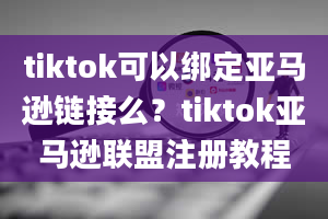 tiktok可以绑定亚马逊链接么？tiktok亚马逊联盟注册教程