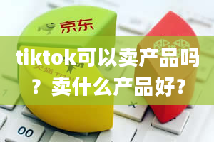 tiktok可以卖产品吗？卖什么产品好？