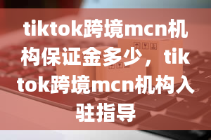 tiktok跨境mcn机构保证金多少，tiktok跨境mcn机构入驻指导