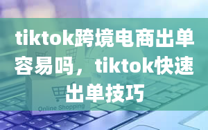 tiktok跨境电商出单容易吗，tiktok快速出单技巧