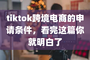 tiktok跨境电商的申请条件，看完这篇你就明白了